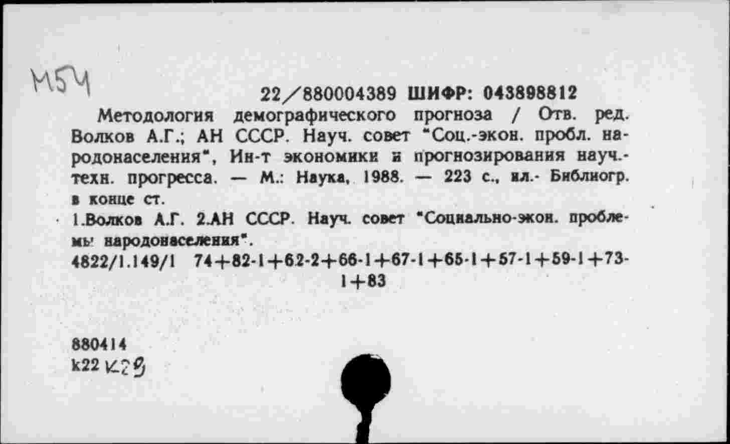 ﻿22/880004389 ШИФР: 043898812
Методология демографического прогноза / Отв. ред. Волков А.Г.; АН СССР. Науч, совет “Соц.-экон. пробл. народонаселения*, Ин-т экономики и прогнозирования науч.-техн. прогресса. — М.: Науке, 1988. — 223 с., ал.- Библиогр. в конце ст.
1.Волков А.Г. 2АН СССР. Науч, совет “Социально-экон, проблему народонаселения*.
4822/1.149/1 74+82-1 +62-2+66-1+67-1 +65-I + 57-1 + 59-1 +73-
1+83
880414 к22 К.? Я